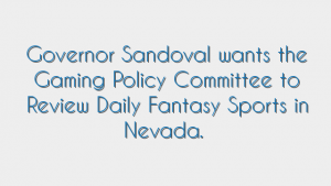 Governor Sandoval wants the Gaming Policy Committee to Review Daily Fantasy Sports in Nevada.